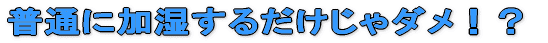 普通に加湿するだけじゃダメ!?