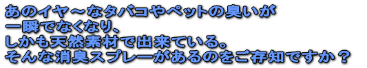 あのイヤ〜なタバコやペットの臭いが 一瞬でなくなり、 しかも天然素材で出来ている。 そんな消臭スプレーがあるのをご存知ですか?